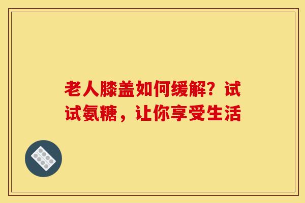 老人膝盖如何缓解?试试氨糖,让你享受生活 老人膝盖如何缓解?试试氨糖,让你享受生活