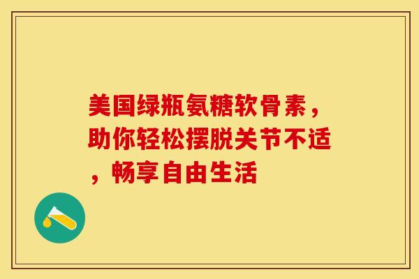 美国绿瓶氨糖软骨素，助你轻松摆脱关节不适，畅享自由生活