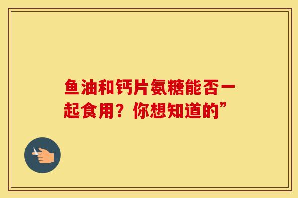 鱼油和钙片氨糖能否一起食用？你想知道的”