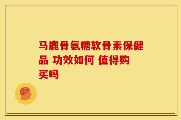 马鹿骨氨糖软骨素保健品 功效如何 值得购买吗