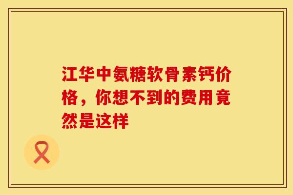 江华中氨糖软骨素钙价格，你想不到的费用竟然是这样