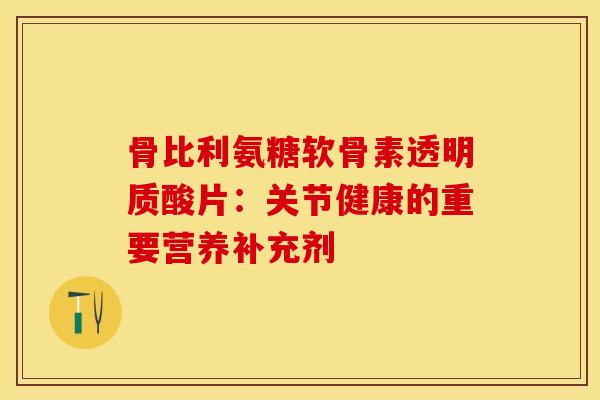 骨比利氨糖软骨素透明质酸片:关节健康的重要营养补充剂 骨比利氨糖软骨素透明质酸片:关节健康的重要营养补充剂