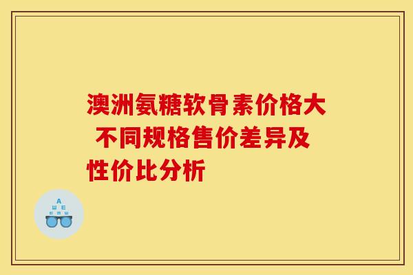 澳洲氨糖软骨素价格大 不同规格售价差异及性价比分析