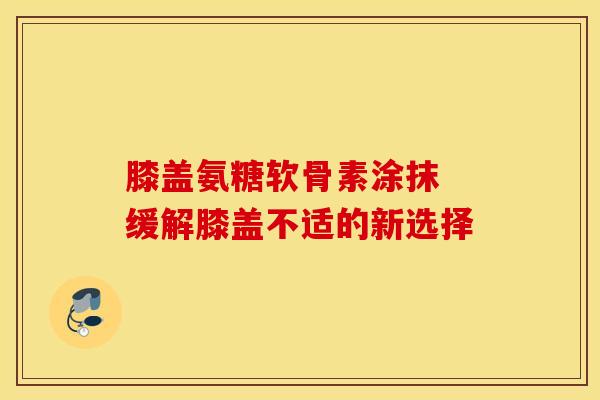 膝盖氨糖软骨素涂抹 缓解膝盖不适的新选择