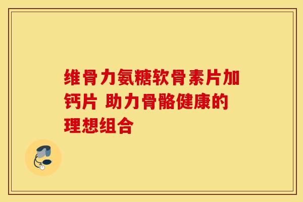 维骨力氨糖软骨素片加钙片 助力骨骼健康的理想组合