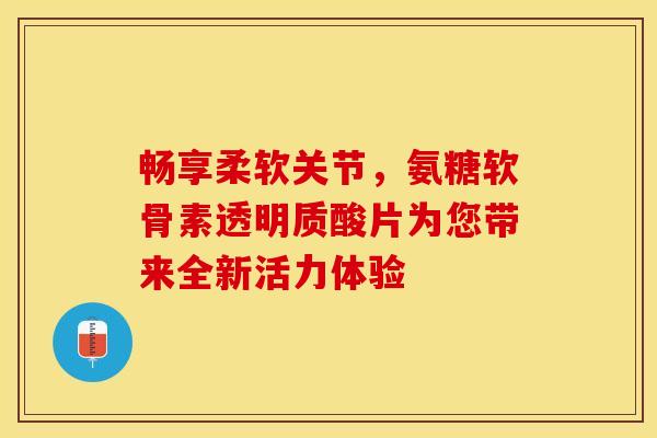 畅享柔软关节，氨糖软骨素透明质酸片为您带来全新活力体验