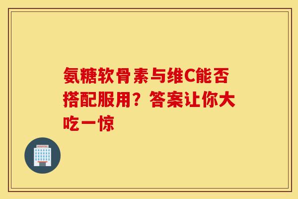 氨糖软骨素与维C能否搭配服用？答案让你大吃一惊