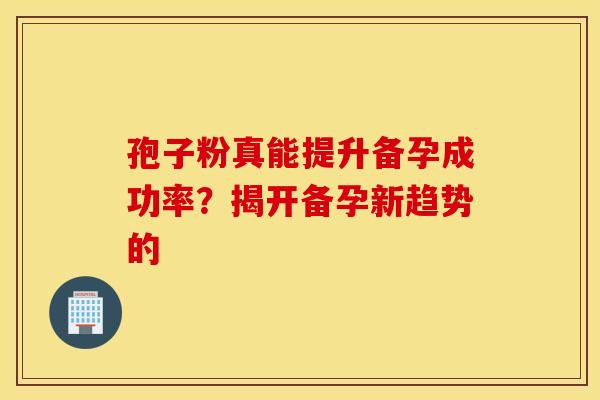 孢子粉真能提升备孕成功率？揭开备孕新趋势的