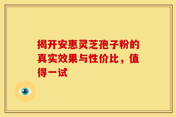 揭开安惠灵芝孢子粉的真实效果与性价比，值得一试