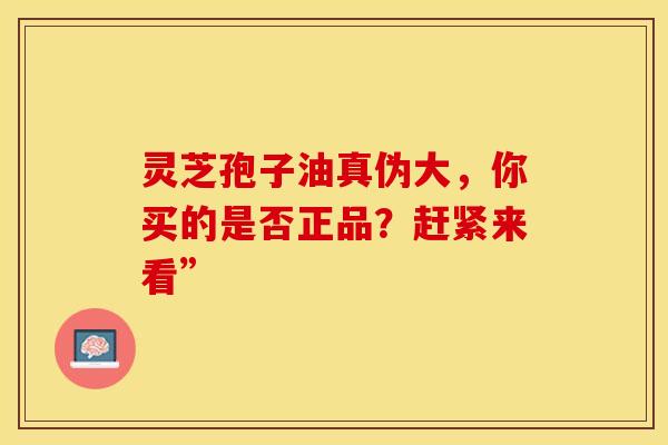 灵芝孢子油真伪大，你买的是否正品？赶紧来看”