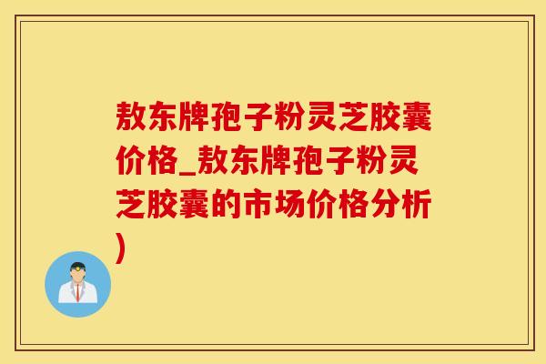 敖东牌孢子粉灵芝胶囊价格_敖东牌孢子粉灵芝胶囊的市场价格分析)
