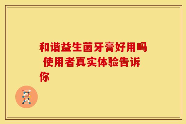 和谐益生菌牙膏好用吗 使用者真实体验告诉你