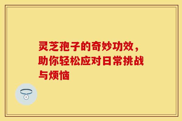 灵芝孢子的奇妙功效，助你轻松应对日常挑战与烦恼