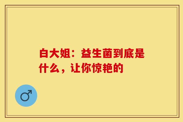白大姐：益生菌到底是什么，让你惊艳的