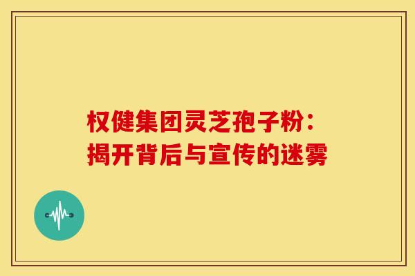 权健集团灵芝孢子粉：揭开背后与宣传的迷雾