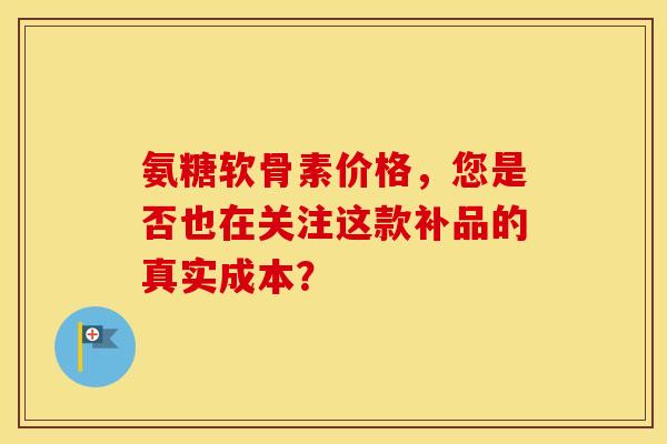 氨糖软骨素价格，您是否也在关注这款补品的真实成本？
