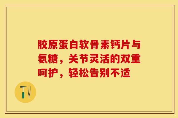 胶原蛋白软骨素钙片与氨糖，关节灵活的双重呵护，轻松告别不适