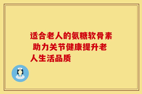 适合老人的氨糖软骨素 助力关节健康提升老人生活品质