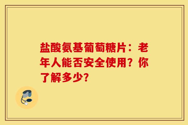 盐酸氨基葡萄糖片：老年人能否安全使用？你了解多少？