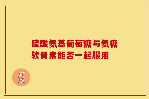 硫酸氨基葡萄糖与氨糖软骨素能否一起服用