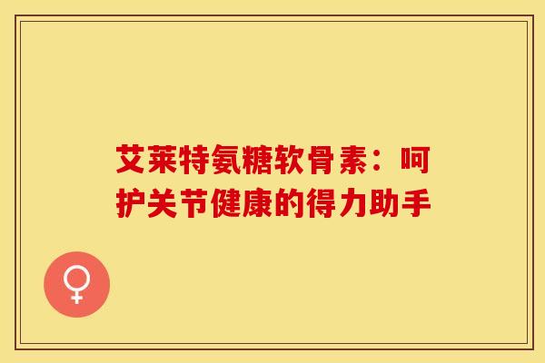 艾莱特氨糖软骨素：呵护关节健康的得力助手