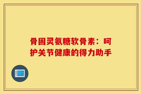 骨固灵氨糖软骨素：呵护关节健康的得力助手