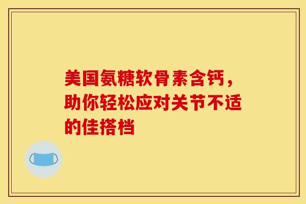 美国氨糖软骨素含钙，助你轻松应对关节不适的佳搭档