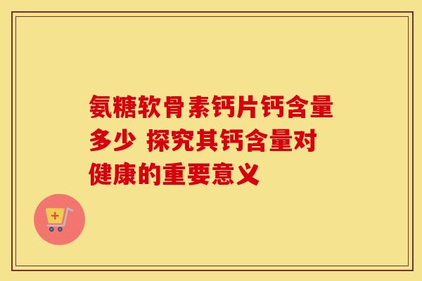 氨糖软骨素钙片钙含量多少 探究其钙含量对健康的重要意义