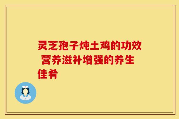 灵芝孢子炖土鸡的功效 营养滋补增强的养生佳肴 灵芝孢子炖土鸡的功效 营养滋补增强的养生佳肴