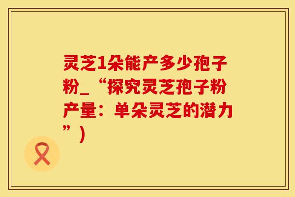 灵芝1朵能产多少孢子粉_“探究灵芝孢子粉产量：单朵灵芝的潜力”)