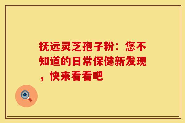 抚远灵芝孢子粉：您不知道的日常保健新发现，快来看看吧