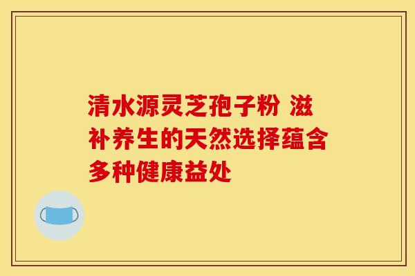 清水源灵芝孢子粉 滋补养生的天然选择蕴含多种健康益处