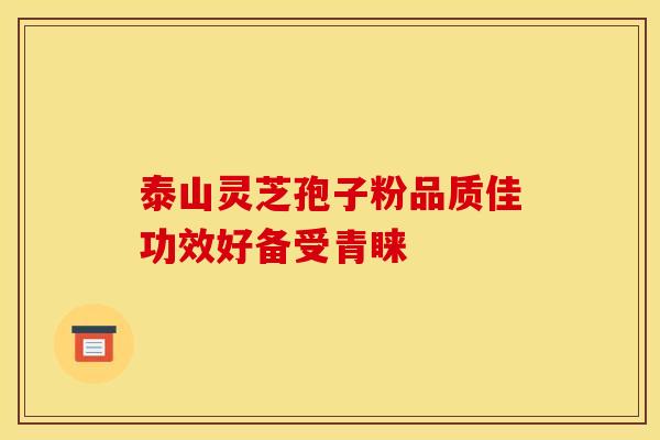 泰山灵芝孢子粉品质佳功效好备受青睐