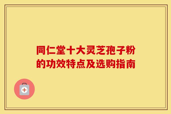 同仁堂十大灵芝孢子粉的功效特点及选购指南