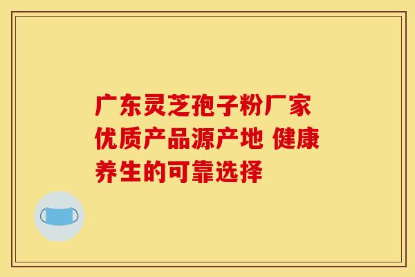 广东灵芝孢子粉厂家 优质产品源产地 健康养生的可靠选择