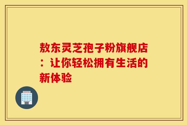 敖东灵芝孢子粉旗舰店：让你轻松拥有生活的新体验