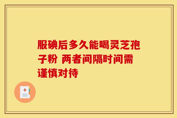 服碘后多久能喝灵芝孢子粉 两者间隔时间需谨慎对待