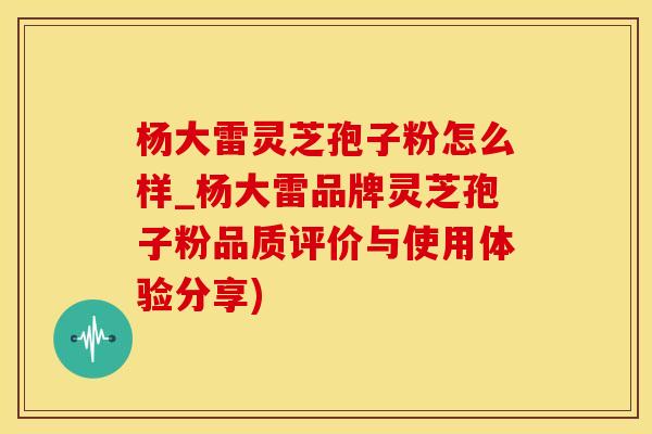 杨大雷灵芝孢子粉怎么样_杨大雷品牌灵芝孢子粉品质评价与使用体验分享)