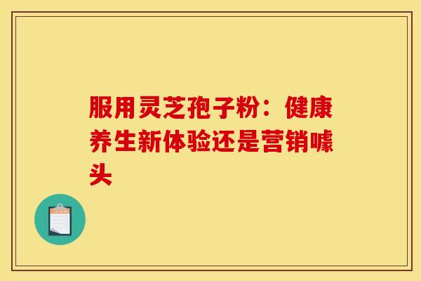 服用灵芝孢子粉：健康养生新体验还是营销噱头