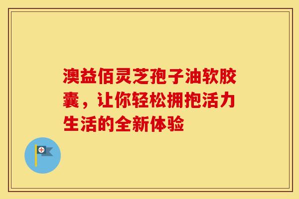 澳益佰灵芝孢子油软胶囊，让你轻松拥抱活力生活的全新体验
