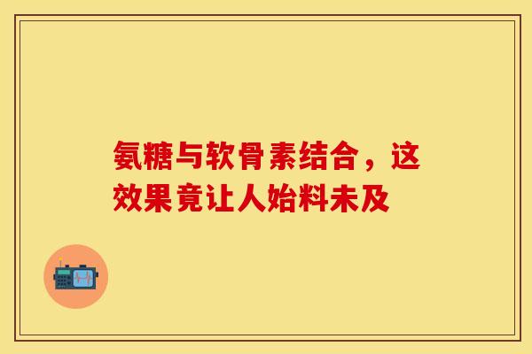 氨糖与软骨素结合，这效果竟让人始料未及