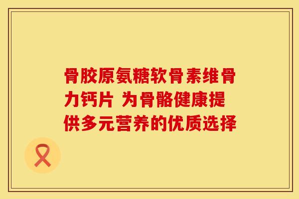 骨胶原氨糖软骨素维骨力钙片 为骨骼健康提供多元营养的优质选择