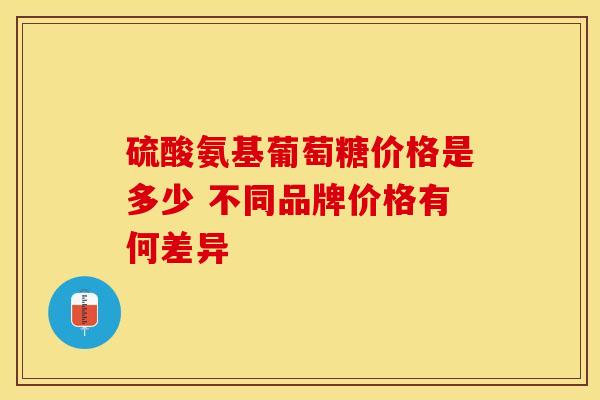 硫酸氨基葡萄糖价格是多少 不同品牌价格有何差异 硫酸氨基葡萄糖价格是多少 不同品牌价格有何差异