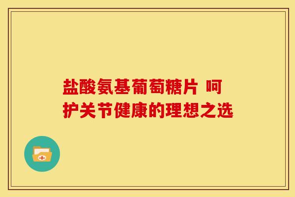 盐酸氨基葡萄糖片 呵护关节健康的理想之选