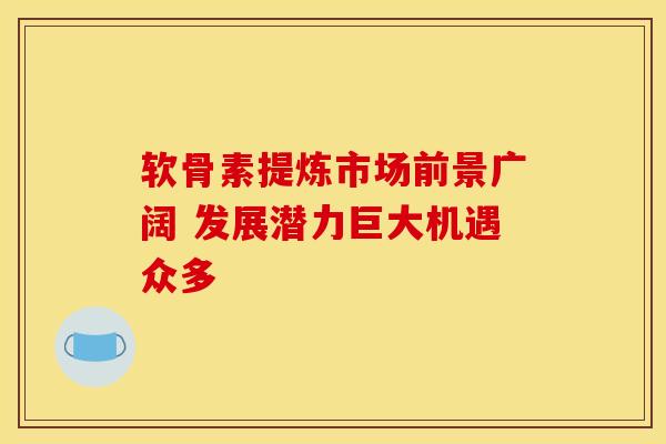 软骨素提炼市场前景广阔 发展潜力巨大机遇众多