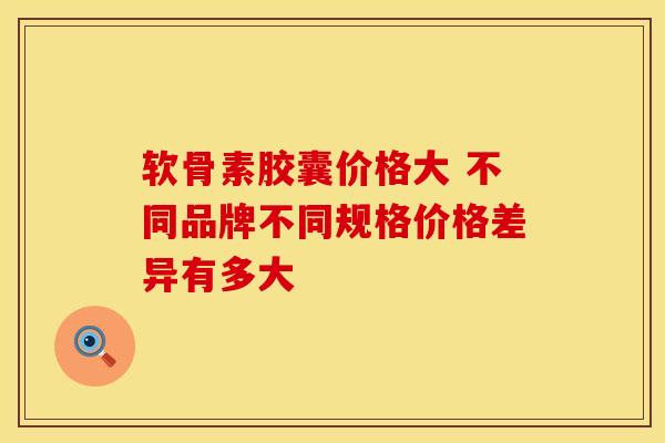 软骨素胶囊价格大 不同品牌不同规格价格差异有多大