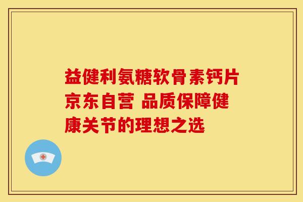 益健利氨糖软骨素钙片京东自营 品质保障健康关节的理想之选