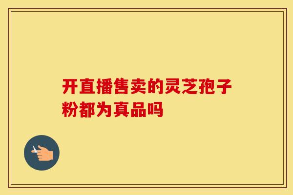 开直播售卖的灵芝孢子粉都为真品吗