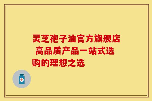 灵芝孢子油官方旗舰店 高品质产品一站式选购的理想之选
