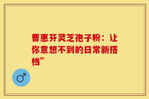 曹惠芬灵芝孢子粉：让你意想不到的日常新搭档”